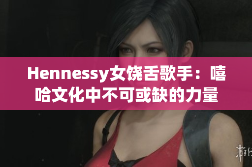 Hennessy女饶舌歌手：嘻哈文化中不可或缺的力量