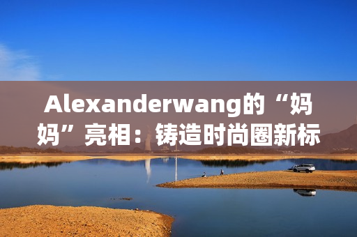 Alexanderwang的“妈妈”亮相：铸造时尚圈新标杆