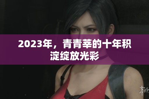 2023年，青青莘的十年积淀绽放光彩