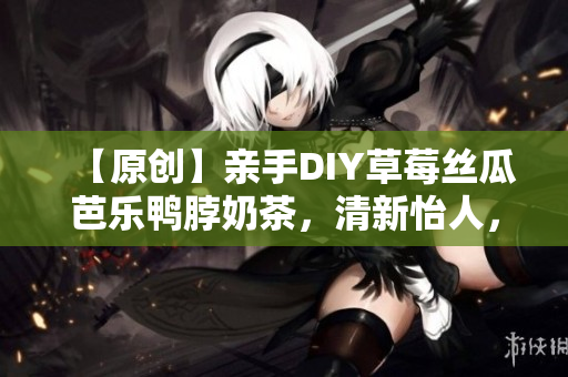 【原创】亲手DIY草莓丝瓜芭乐鸭脖奶茶，清新怡人，美妙享受