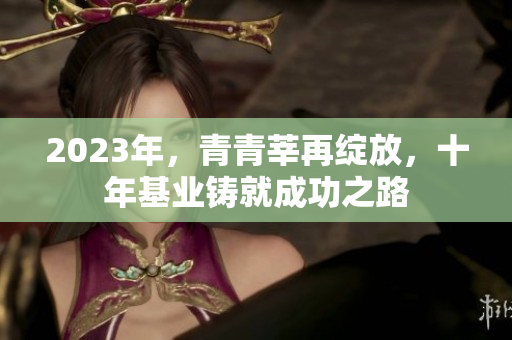 2023年，青青莘再绽放，十年基业铸就成功之路