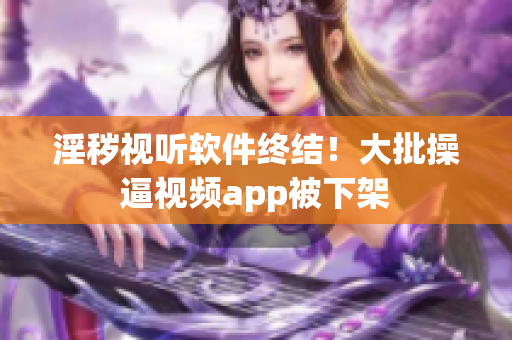 淫秽视听软件终结！大批操逼视频app被下架