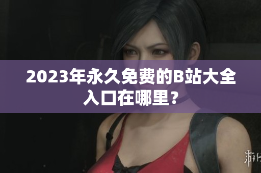 2023年永久免费的B站大全入口在哪里？