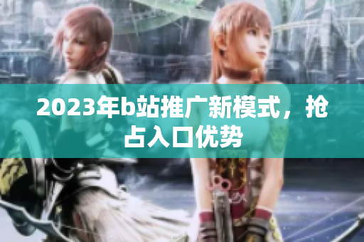 2023年b站推广新模式，抢占入口优势