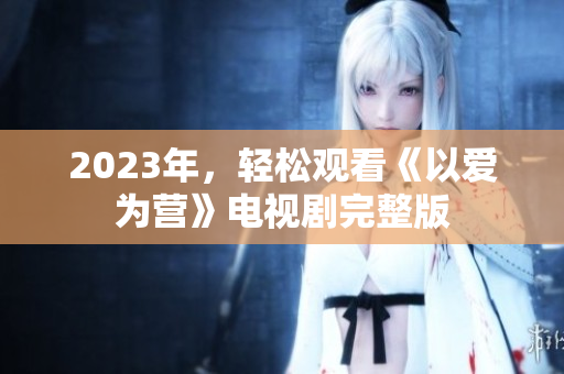 2023年，轻松观看《以爱为营》电视剧完整版