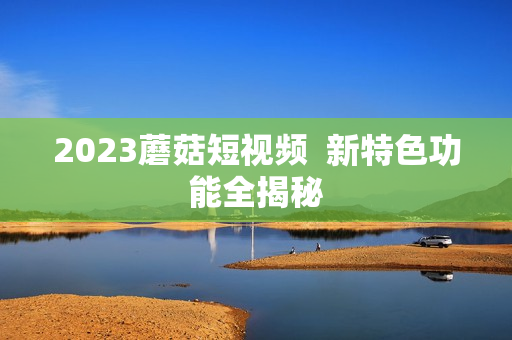 2023蘑菇短视频  新特色功能全揭秘