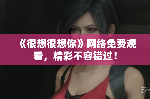 《很想很想你》网络免费观看，精彩不容错过！