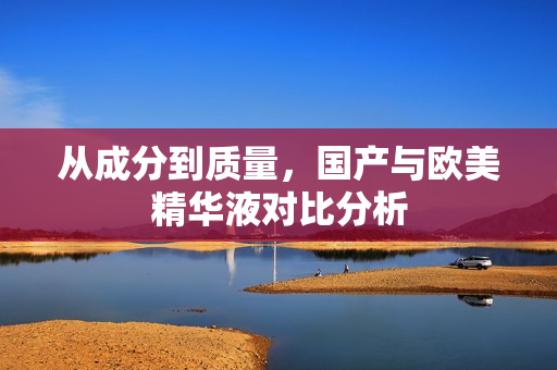 从成分到质量，国产与欧美精华液对比分析