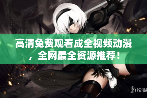 高清免费观看成全视频动漫，全网最全资源推荐！