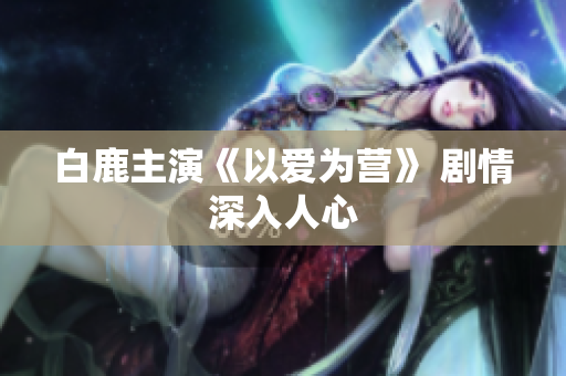 白鹿主演《以爱为营》 剧情深入人心
