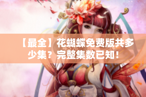 【最全】花蝴蝶免费版共多少集？完整集数已知！
