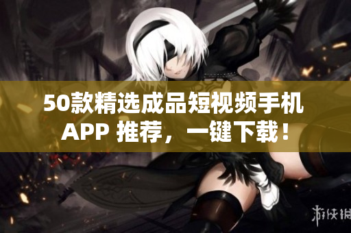 50款精选成品短视频手机 APP 推荐，一键下载！