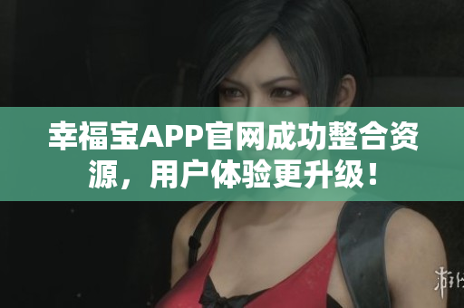 幸福宝APP官网成功整合资源，用户体验更升级！