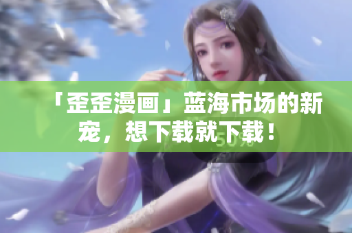 「歪歪漫画」蓝海市场的新宠，想下载就下载！