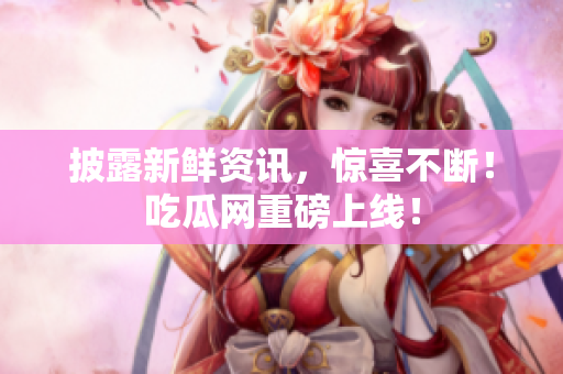 披露新鲜资讯，惊喜不断！吃瓜网重磅上线！