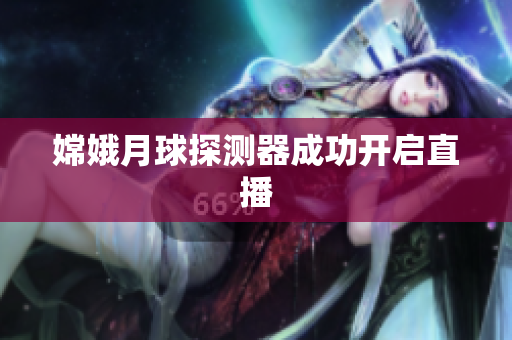 嫦娥月球探测器成功开启直播