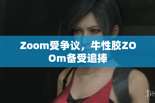 Zoom受争议，牛性胶ZOOm备受追捧