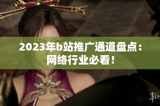 2023年b站推广通道盘点：网络行业必看！
