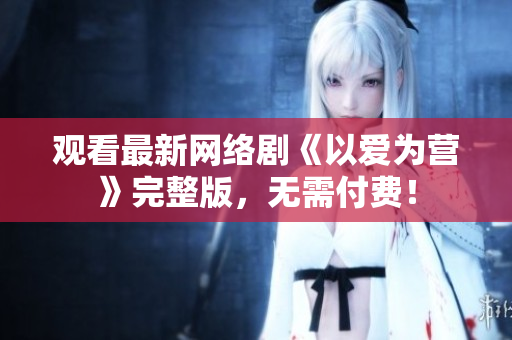观看最新网络剧《以爱为营》完整版，无需付费！