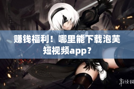 赚钱福利！哪里能下载泡芙短视频app？