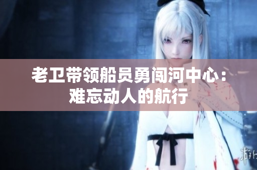 老卫带领船员勇闯河中心：难忘动人的航行