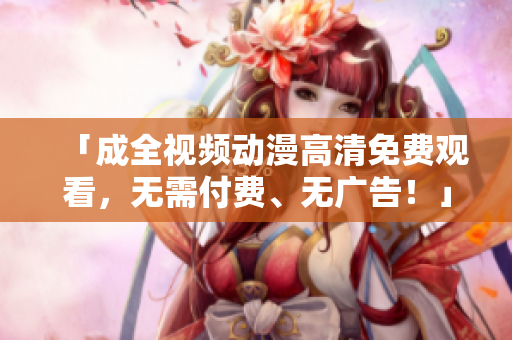 「成全视频动漫高清免费观看，无需付费、无广告！」