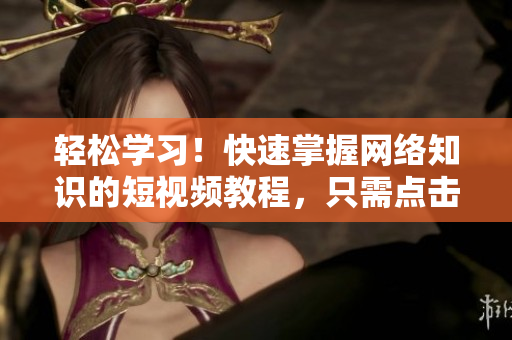 轻松学习！快速掌握网络知识的短视频教程，只需点击就能开始学习！