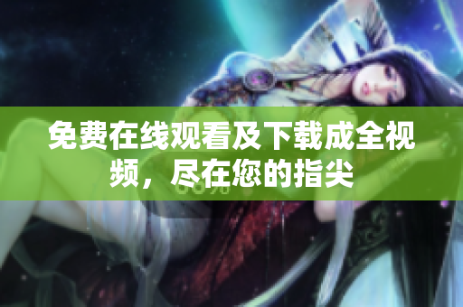 免费在线观看及下载成全视频，尽在您的指尖