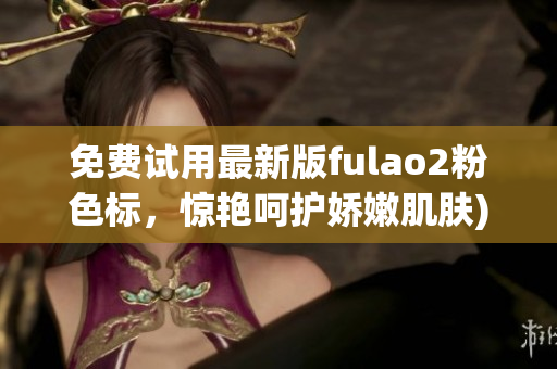 免费试用最新版fulao2粉色标，惊艳呵护娇嫩肌肤)