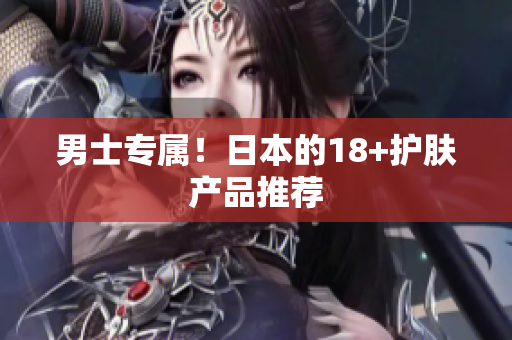 男士专属！日本的18+护肤产品推荐