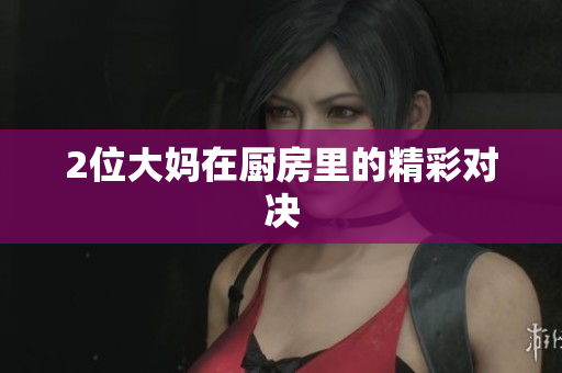 2位大妈在厨房里的精彩对决