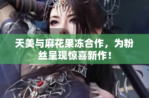 天美与麻花果冻合作，为粉丝呈现惊喜新作！
