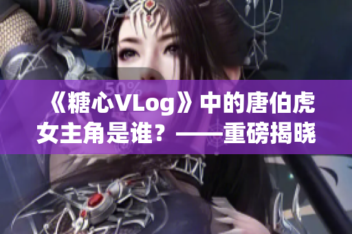 《糖心VLog》中的唐伯虎女主角是谁？——重磅揭晓！