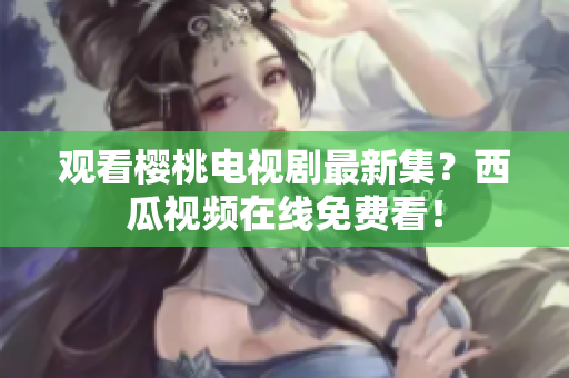 观看樱桃电视剧最新集？西瓜视频在线免费看！