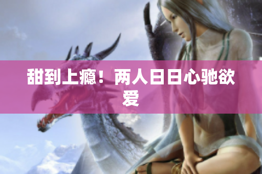 甜到上瘾！两人日日心驰欲爱