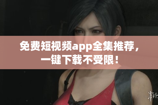 免费短视频app全集推荐，一键下载不受限！
