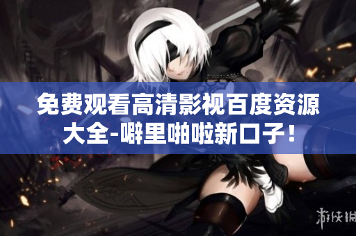 免费观看高清影视百度资源大全-噼里啪啦新口子！