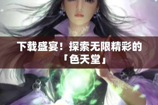 下载盛宴！探索无限精彩的「色天堂」
