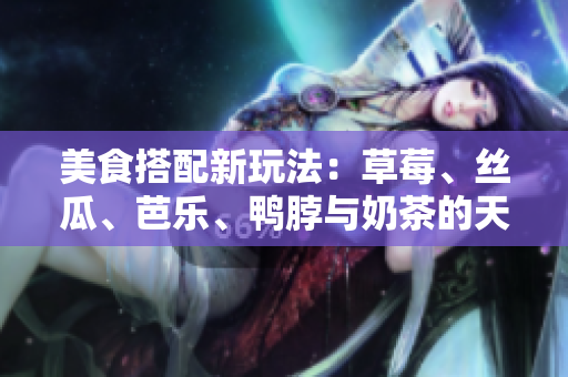 美食搭配新玩法：草莓、丝瓜、芭乐、鸭脖与奶茶的天衣无缝