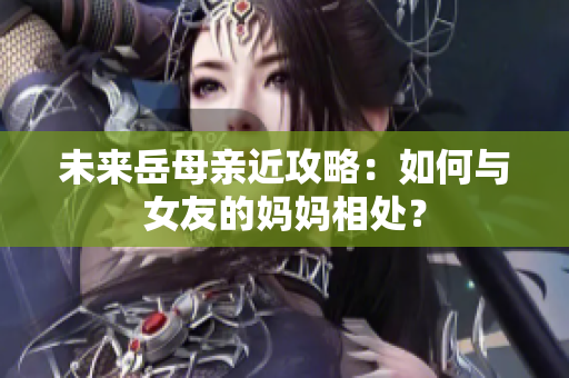 未来岳母亲近攻略：如何与女友的妈妈相处？
