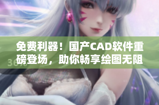 免费利器！国产CAD软件重磅登场，助你畅享绘图无阻