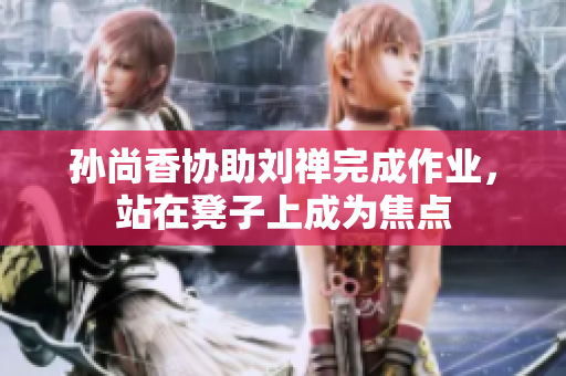 孙尚香协助刘禅完成作业，站在凳子上成为焦点