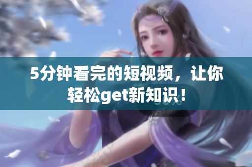 5分钟看完的短视频，让你轻松get新知识！