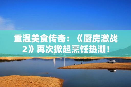 重温美食传奇：《厨房激战2》再次掀起烹饪热潮！