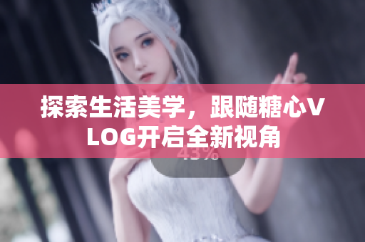 探索生活美学，跟随糖心VLOG开启全新视角