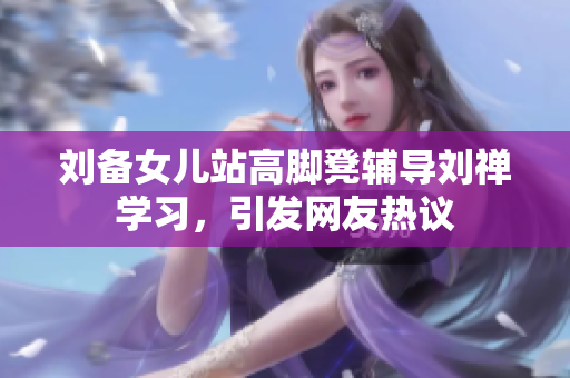 刘备女儿站高脚凳辅导刘禅学习，引发网友热议