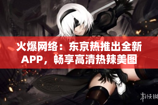 火爆网络：东京热推出全新APP，畅享高清热辣美图