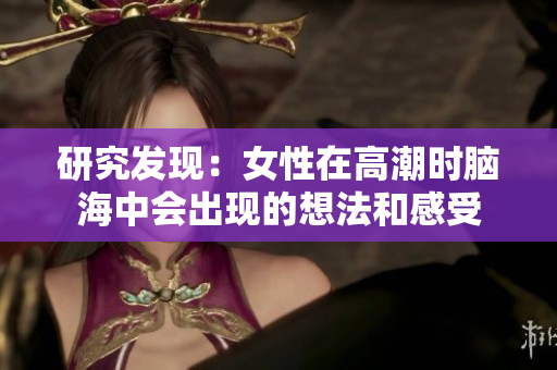 研究发现：女性在高潮时脑海中会出现的想法和感受