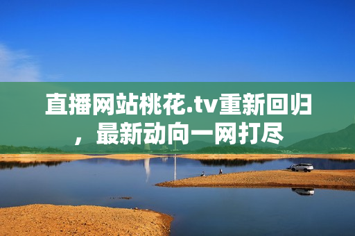 直播网站桃花.tv重新回归，最新动向一网打尽