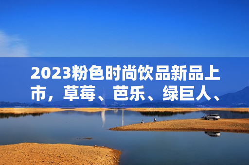 2023粉色时尚饮品新品上市，草莓、芭乐、绿巨人、樱桃、秋葵荟萃！